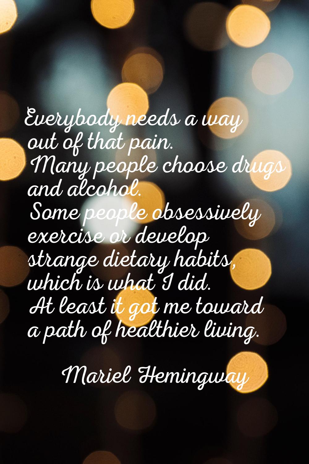 Everybody needs a way out of that pain. Many people choose drugs and alcohol. Some people obsessive