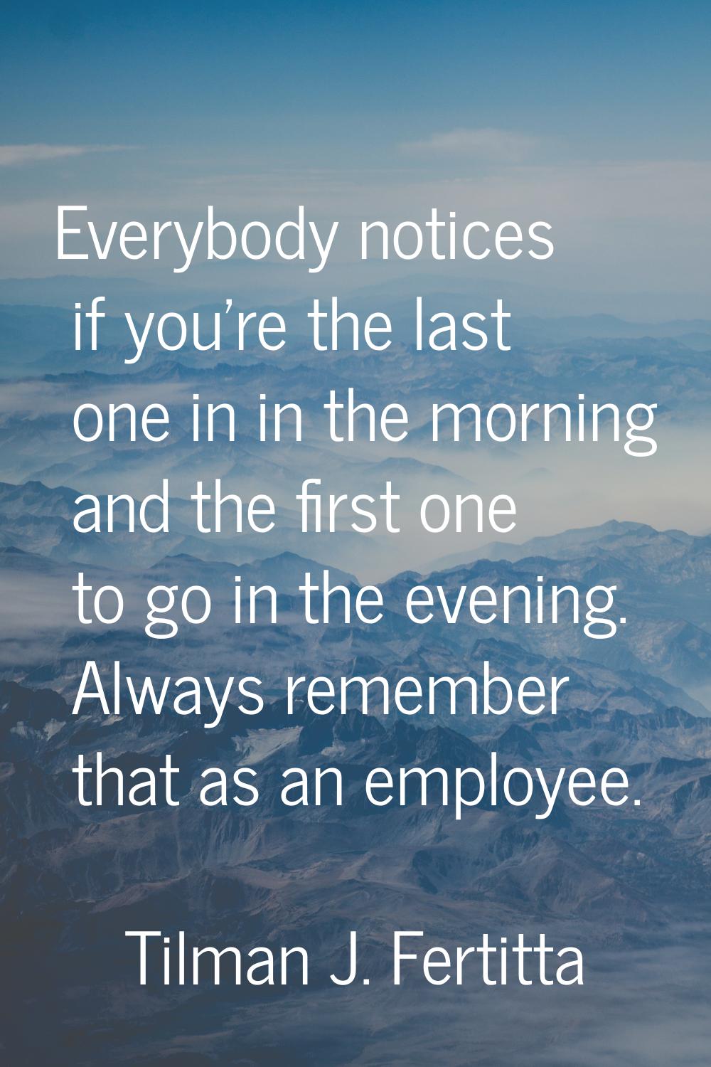 Everybody notices if you're the last one in in the morning and the first one to go in the evening. 