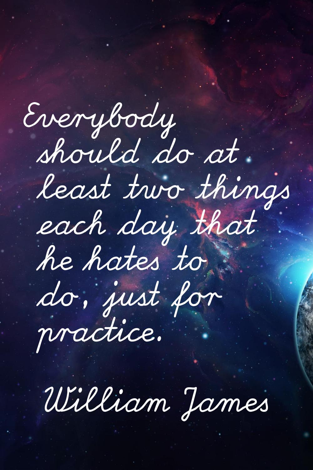 Everybody should do at least two things each day that he hates to do, just for practice.