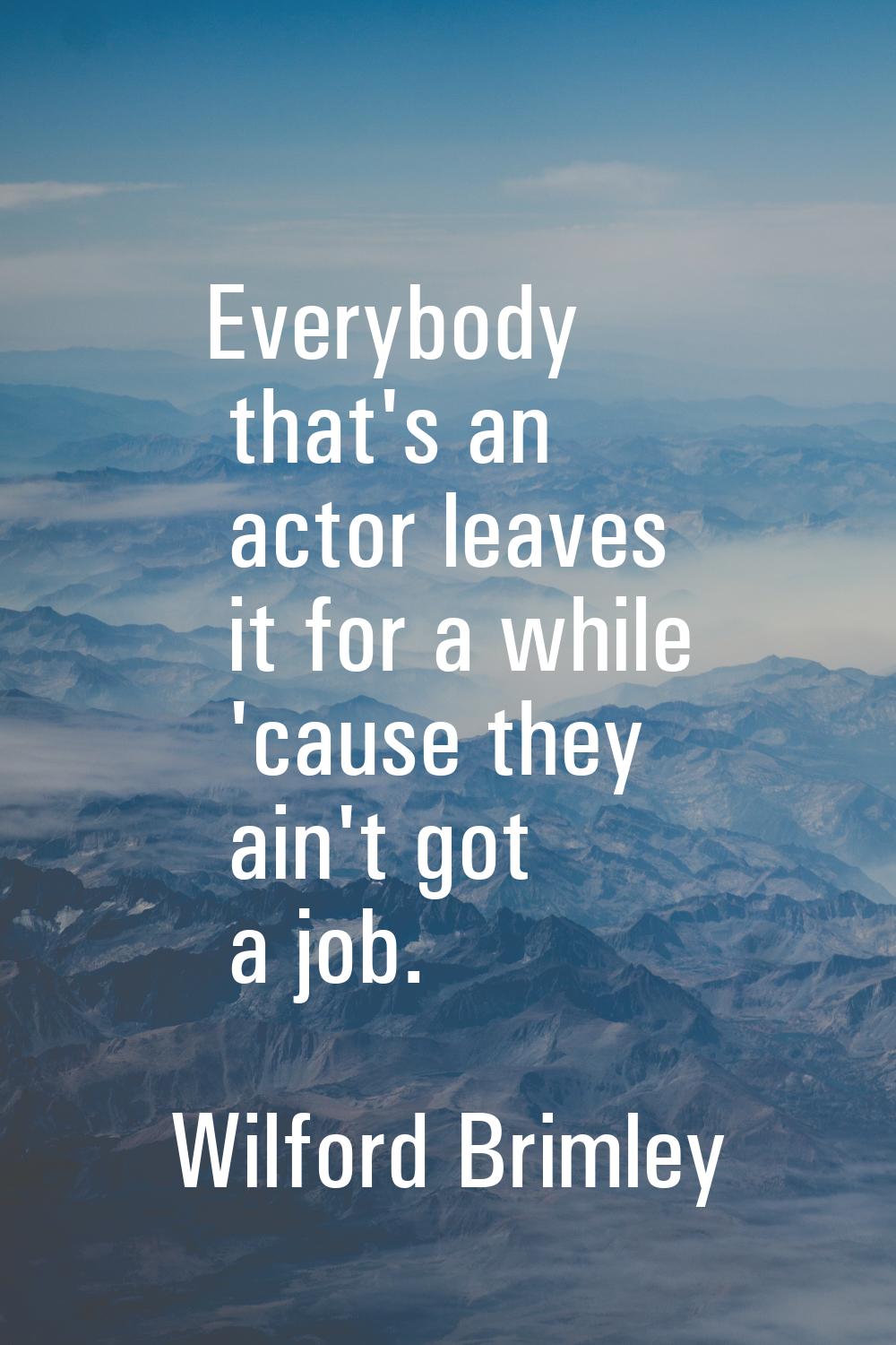 Everybody that's an actor leaves it for a while 'cause they ain't got a job.