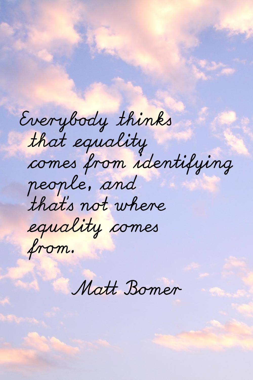 Everybody thinks that equality comes from identifying people, and that's not where equality comes f