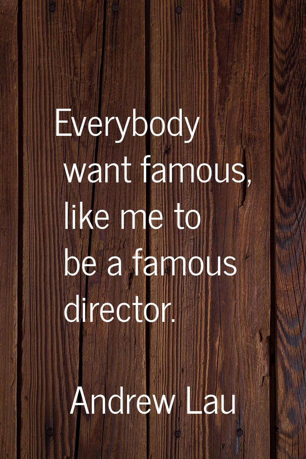Everybody want famous, like me to be a famous director.