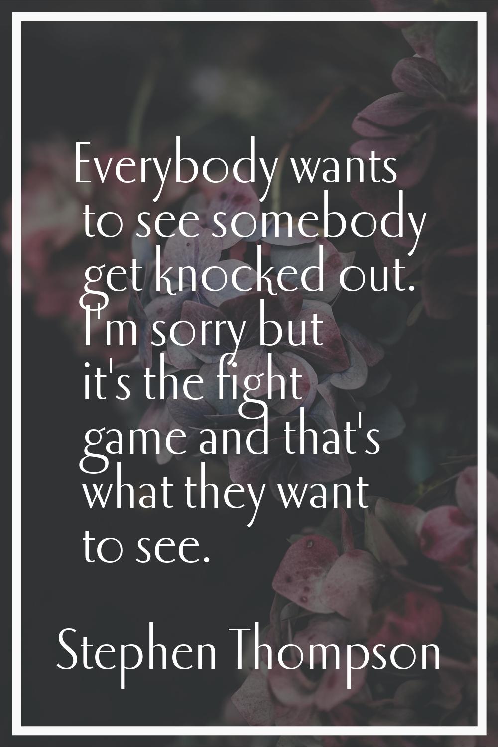 Everybody wants to see somebody get knocked out. I'm sorry but it's the fight game and that's what 