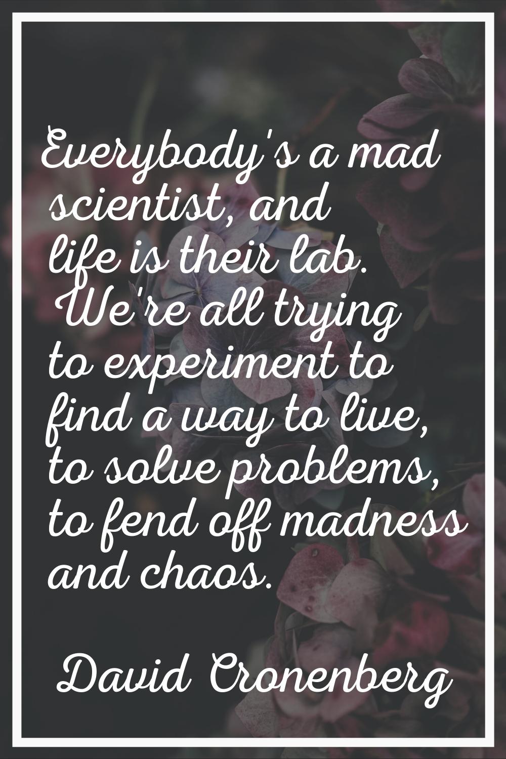 Everybody's a mad scientist, and life is their lab. We're all trying to experiment to find a way to