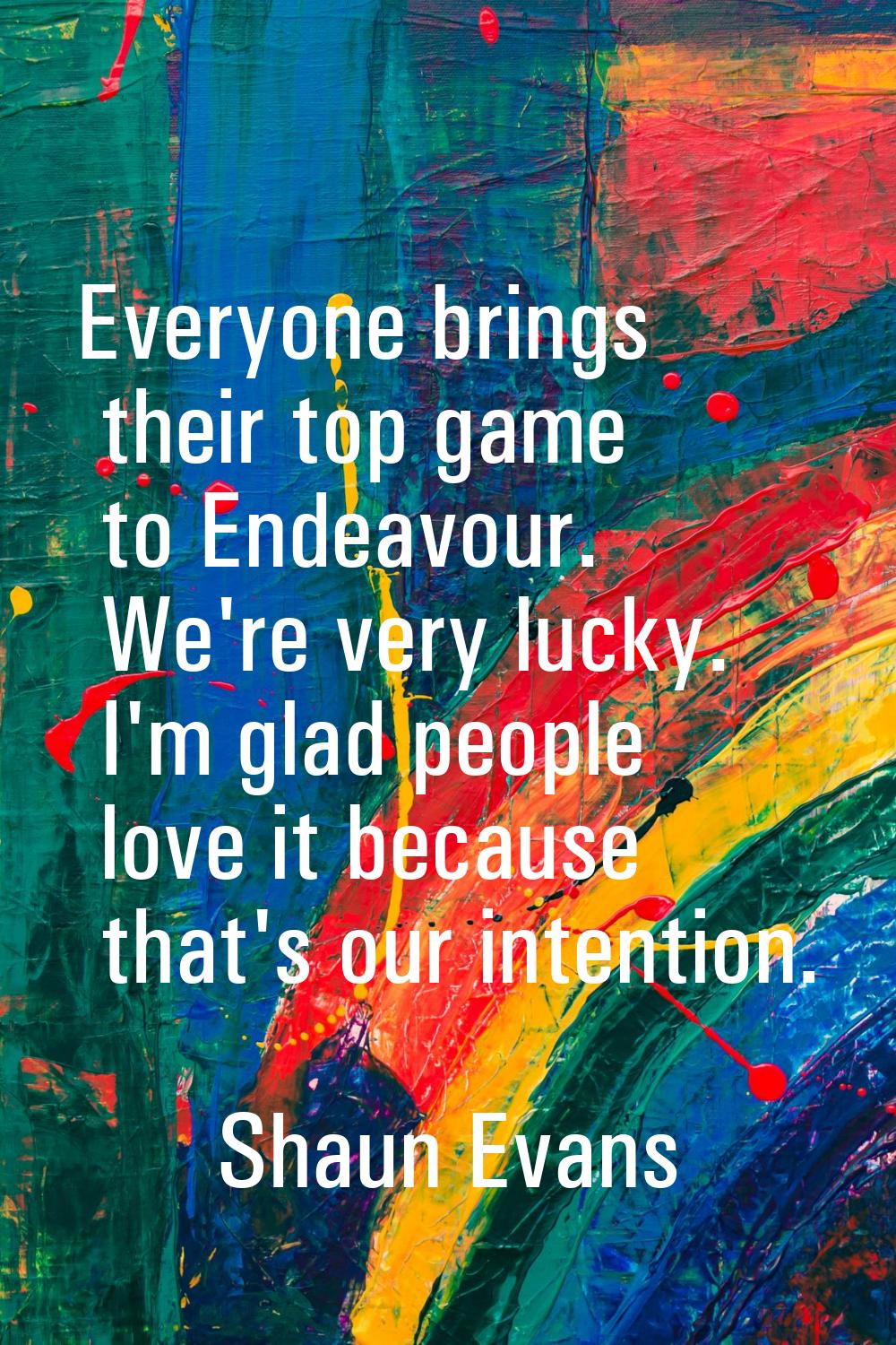 Everyone brings their top game to Endeavour. We're very lucky. I'm glad people love it because that