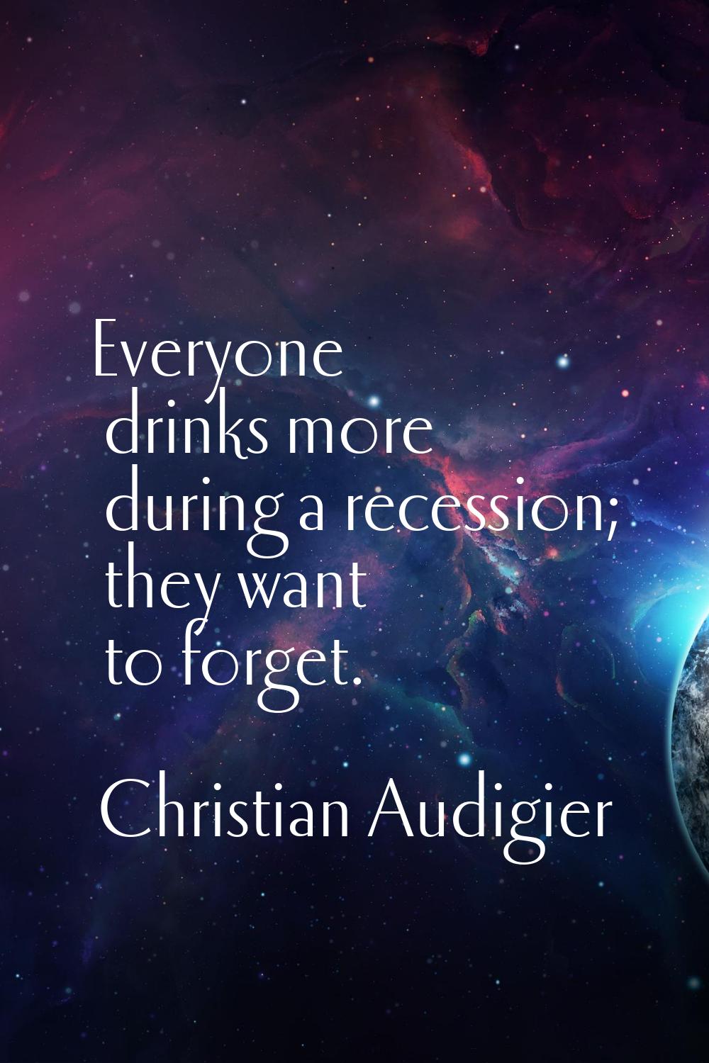 Everyone drinks more during a recession; they want to forget.