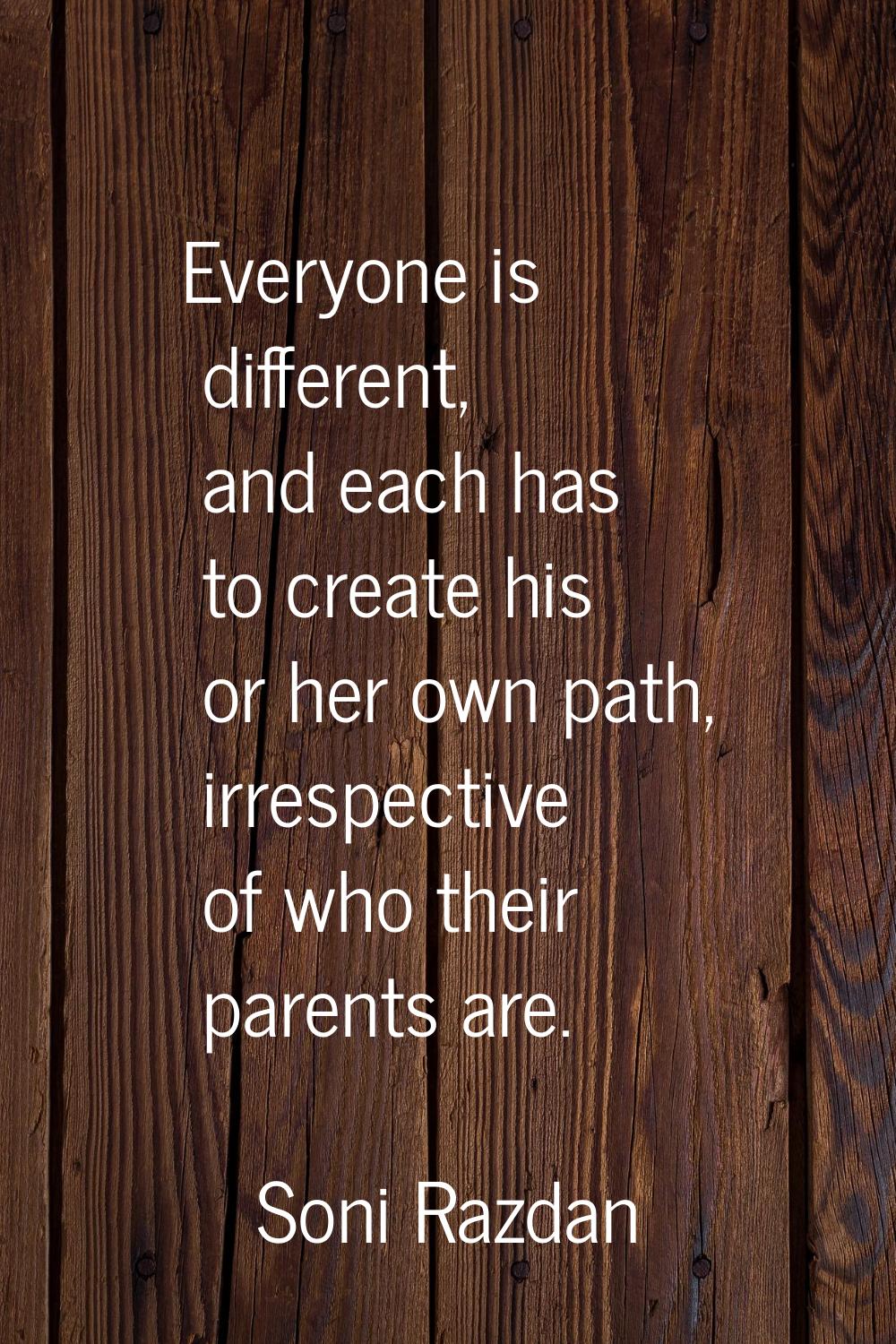 Everyone is different, and each has to create his or her own path, irrespective of who their parent