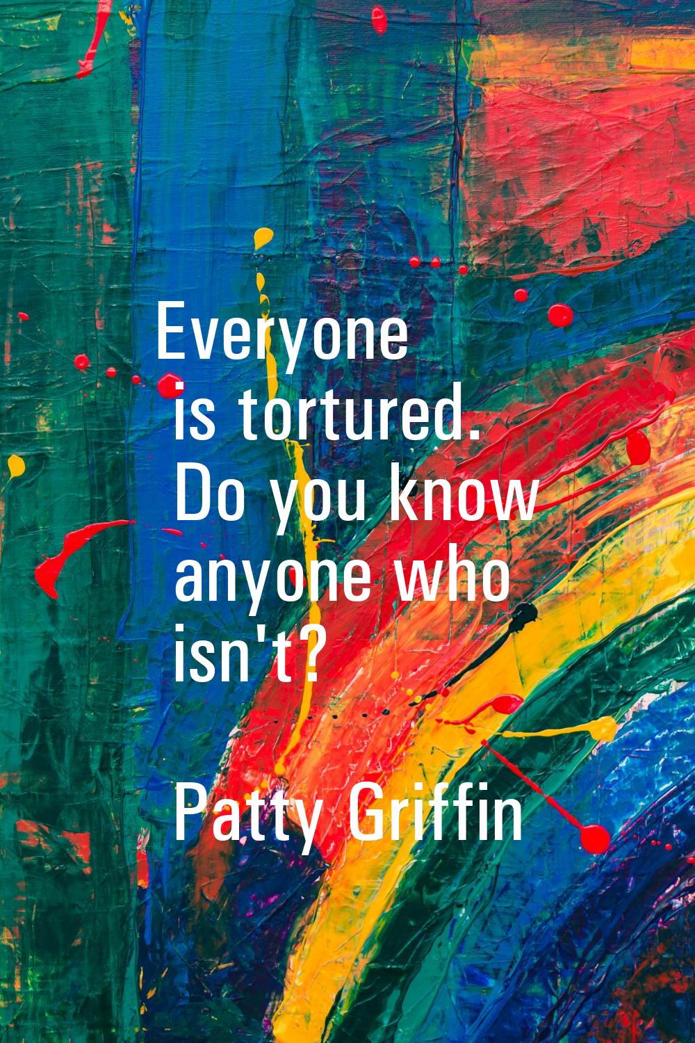 Everyone is tortured. Do you know anyone who isn't?