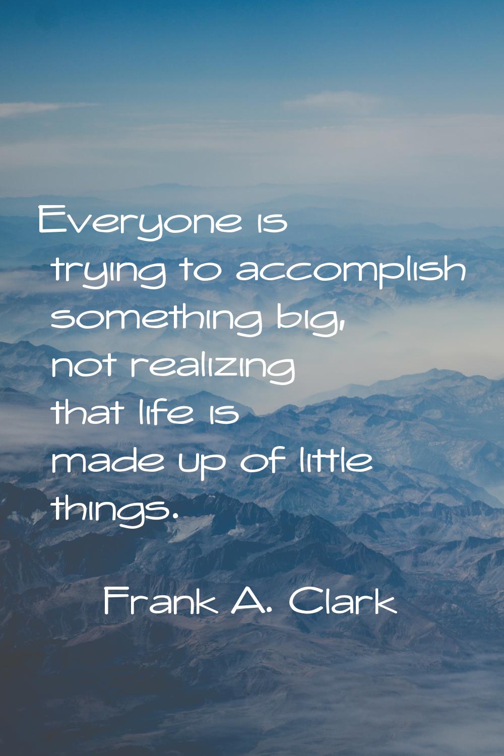 Everyone is trying to accomplish something big, not realizing that life is made up of little things