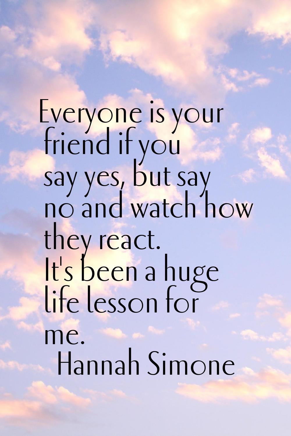 Everyone is your friend if you say yes, but say no and watch how they react. It's been a huge life 