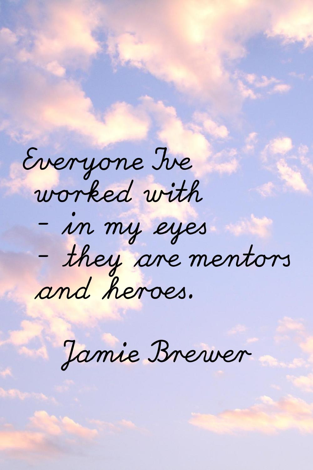 Everyone I've worked with - in my eyes - they are mentors and heroes.