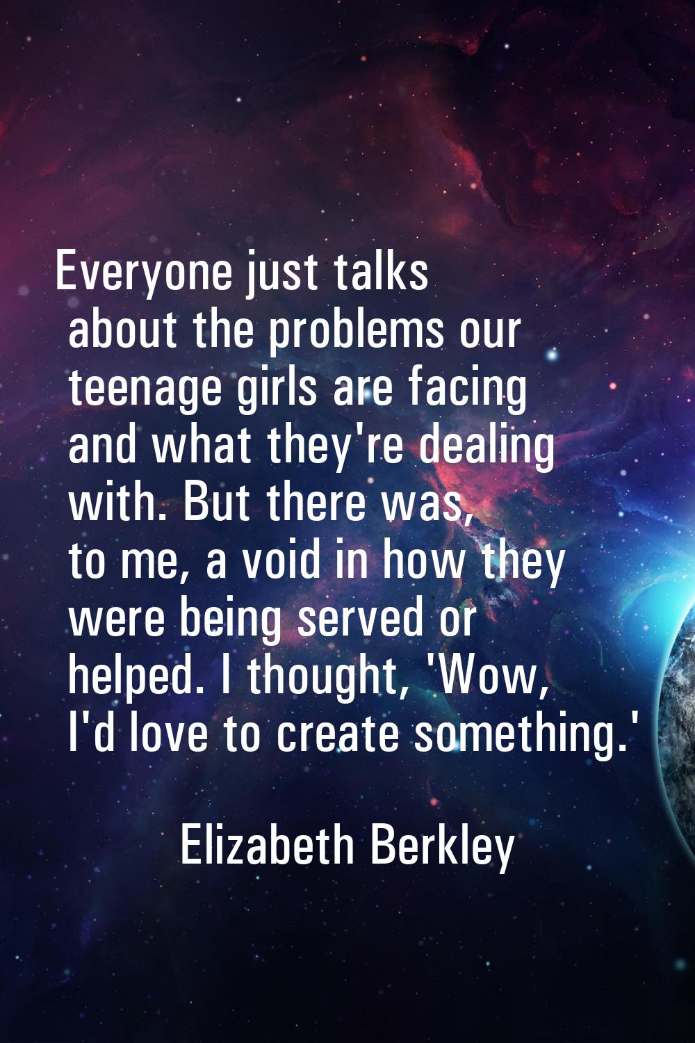 Everyone just talks about the problems our teenage girls are facing and what they're dealing with. 