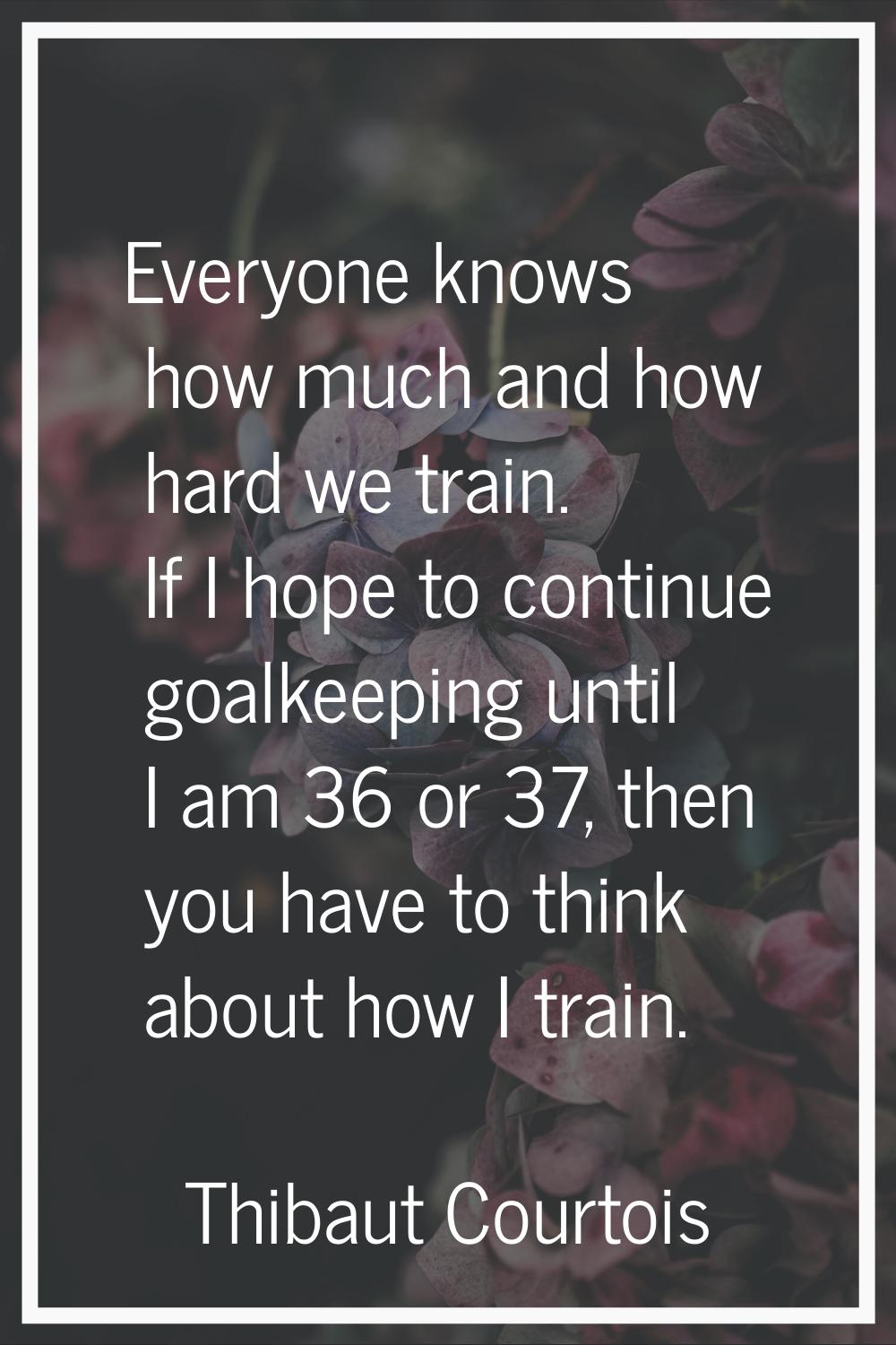 Everyone knows how much and how hard we train. If I hope to continue goalkeeping until I am 36 or 3