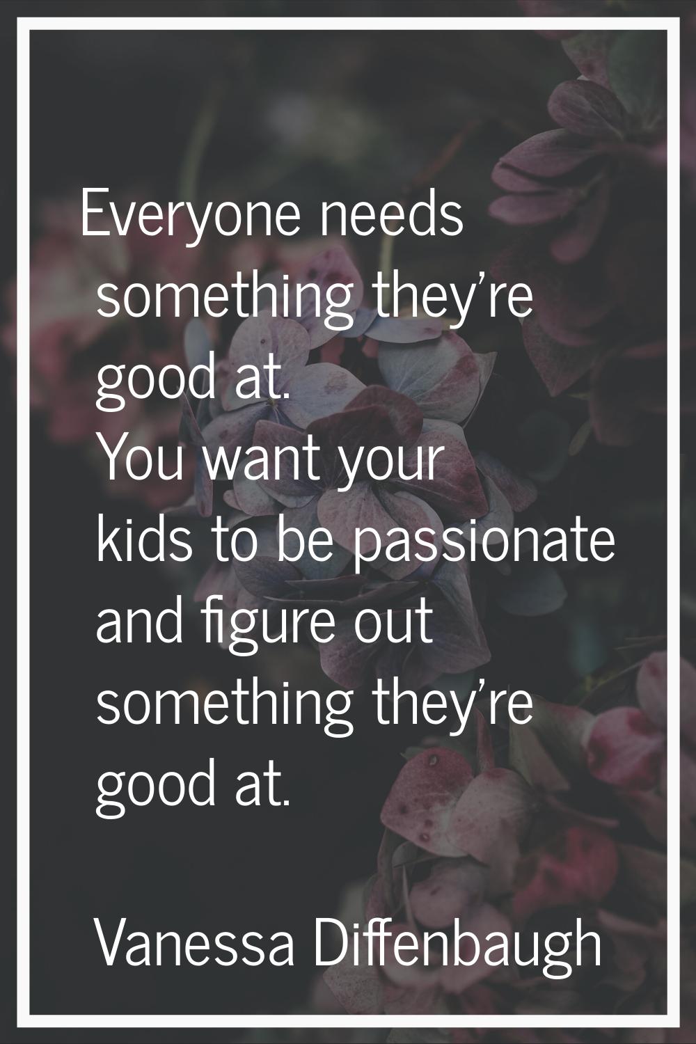 Everyone needs something they're good at. You want your kids to be passionate and figure out someth