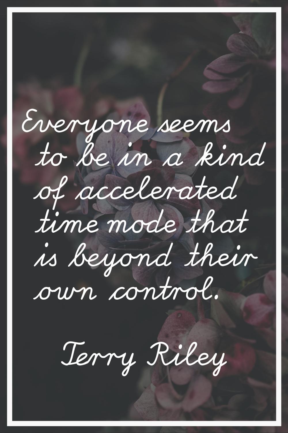 Everyone seems to be in a kind of accelerated time mode that is beyond their own control.