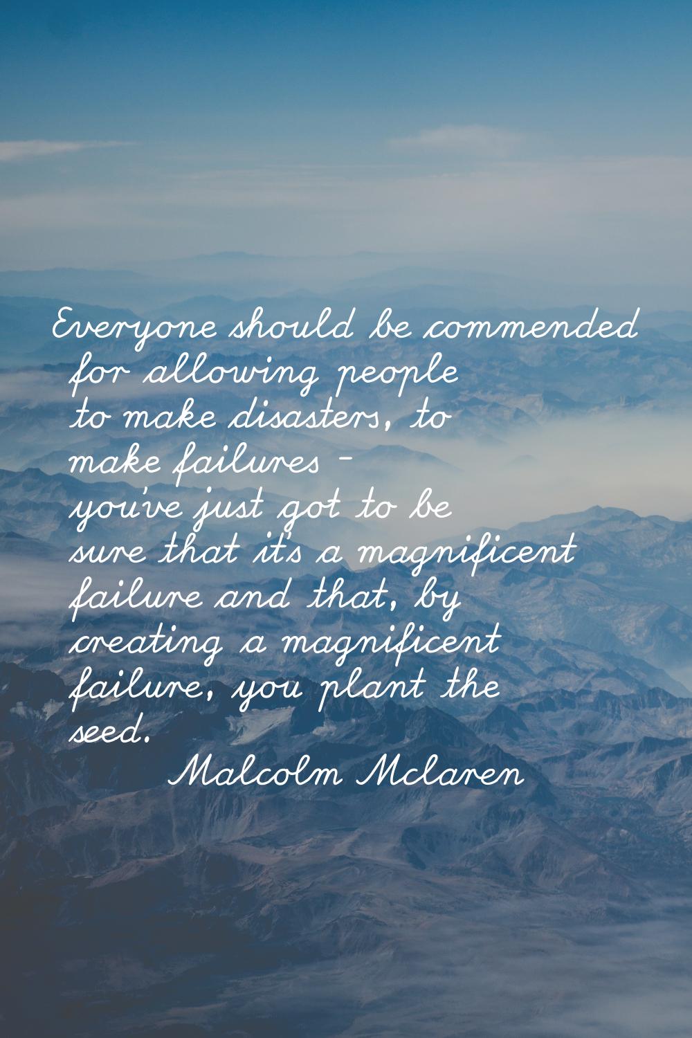 Everyone should be commended for allowing people to make disasters, to make failures - you've just 