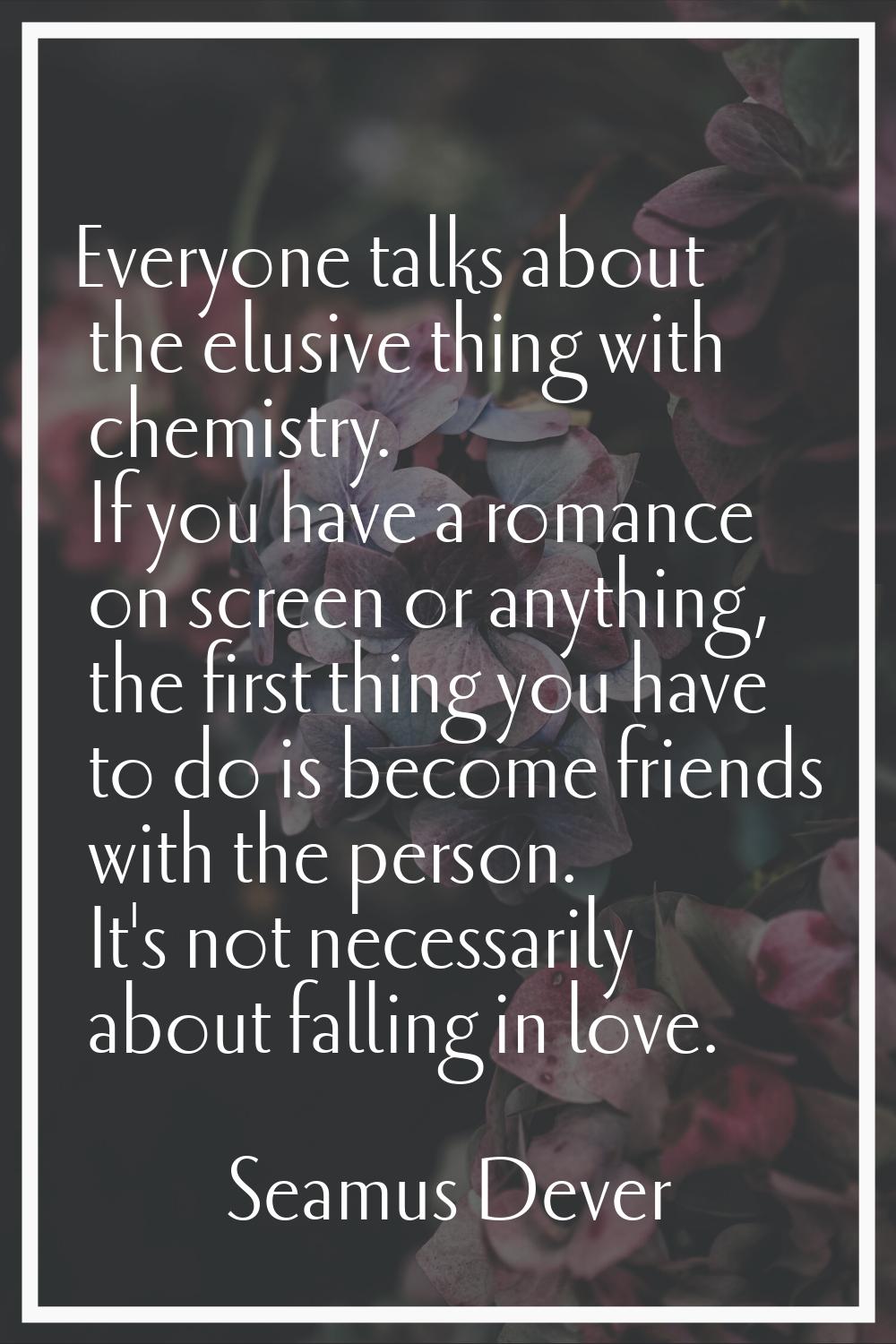 Everyone talks about the elusive thing with chemistry. If you have a romance on screen or anything,