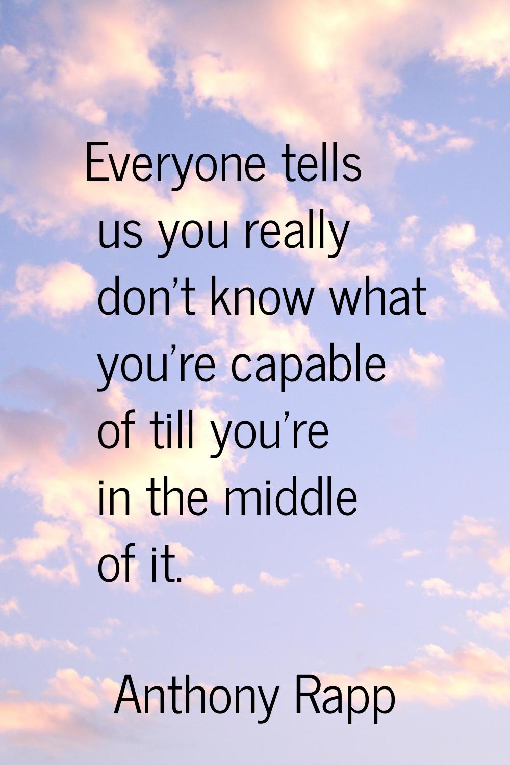 Everyone tells us you really don't know what you're capable of till you're in the middle of it.