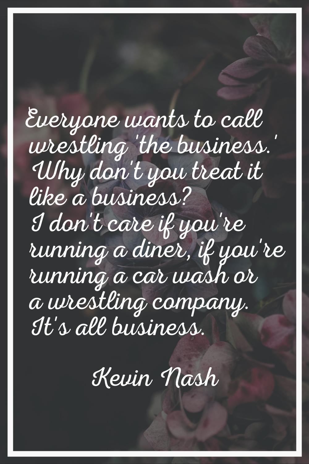 Everyone wants to call wrestling 'the business.' Why don't you treat it like a business? I don't ca
