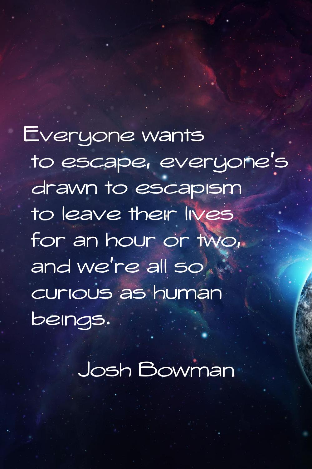 Everyone wants to escape, everyone's drawn to escapism to leave their lives for an hour or two, and