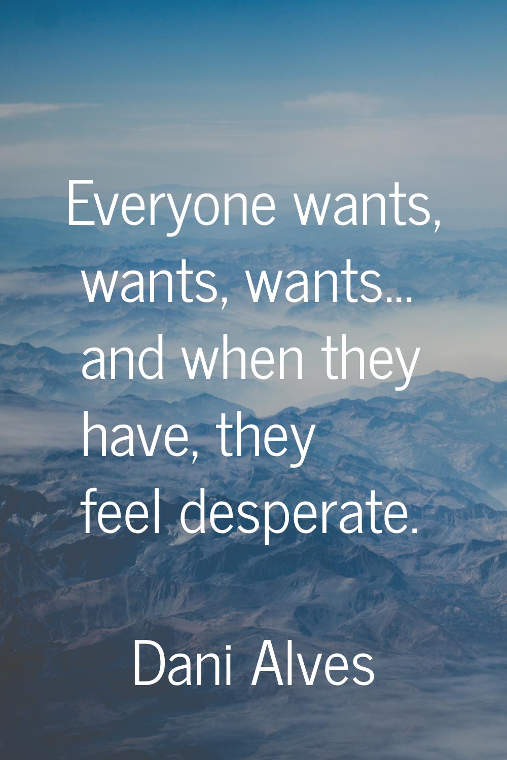 Everyone wants, wants, wants... and when they have, they feel desperate.