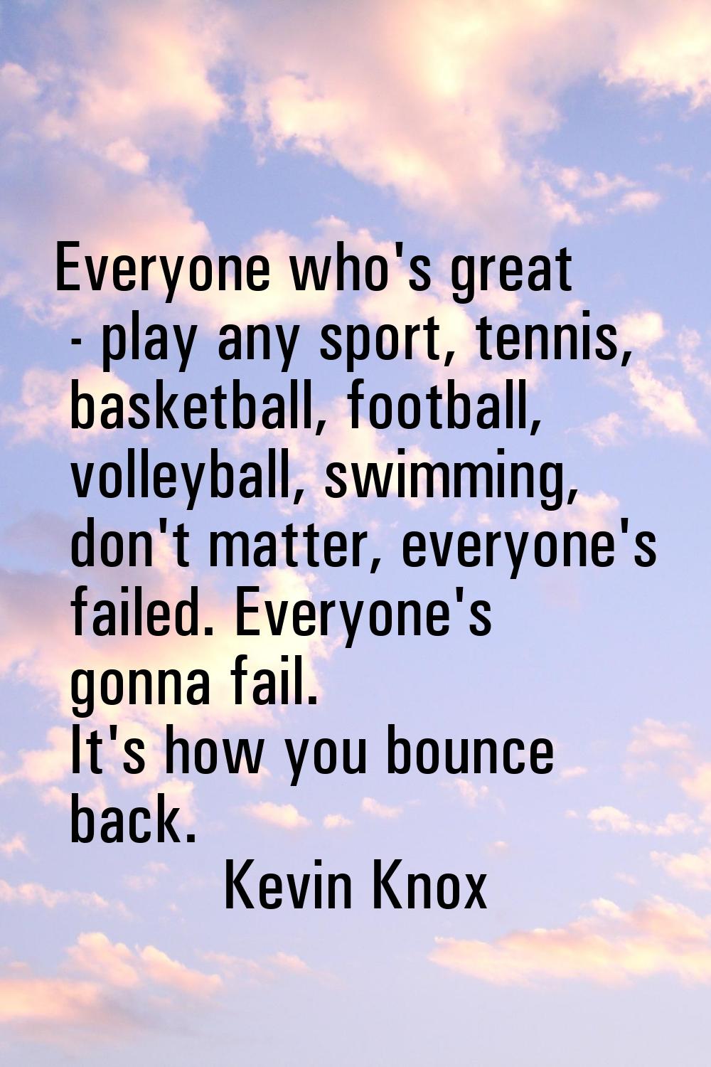 Everyone who's great - play any sport, tennis, basketball, football, volleyball, swimming, don't ma