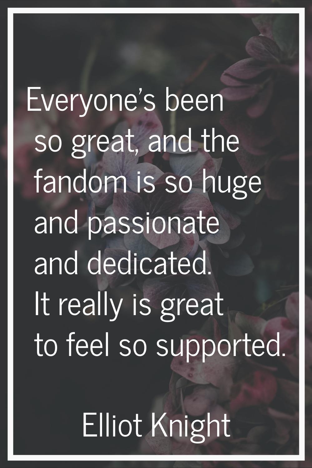 Everyone's been so great, and the fandom is so huge and passionate and dedicated. It really is grea