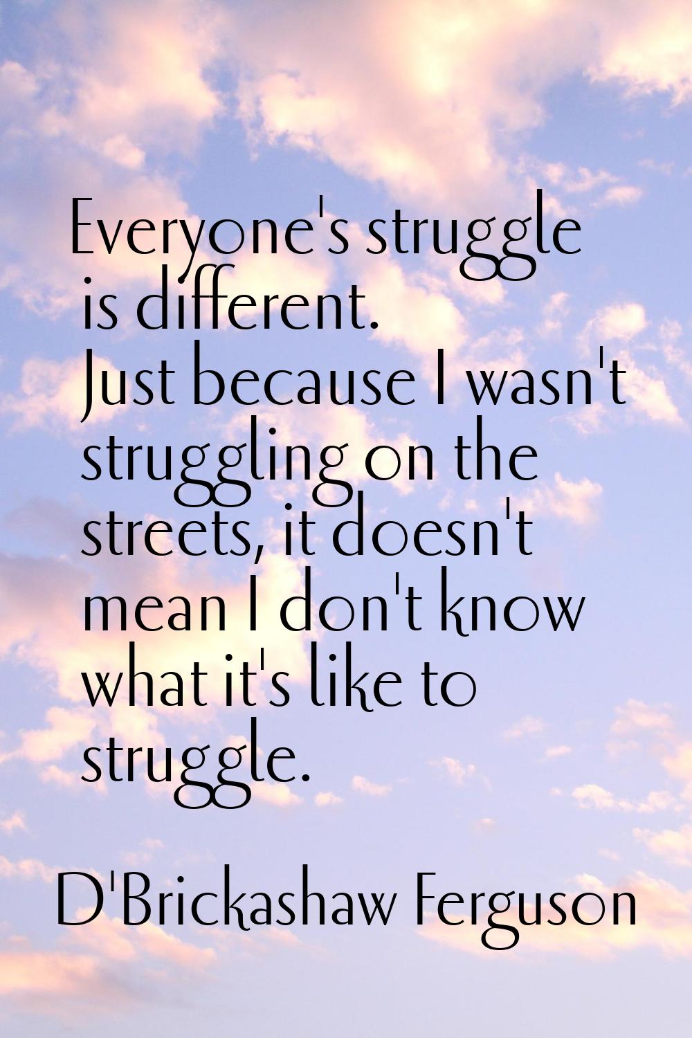 Everyone's struggle is different. Just because I wasn't struggling on the streets, it doesn't mean 