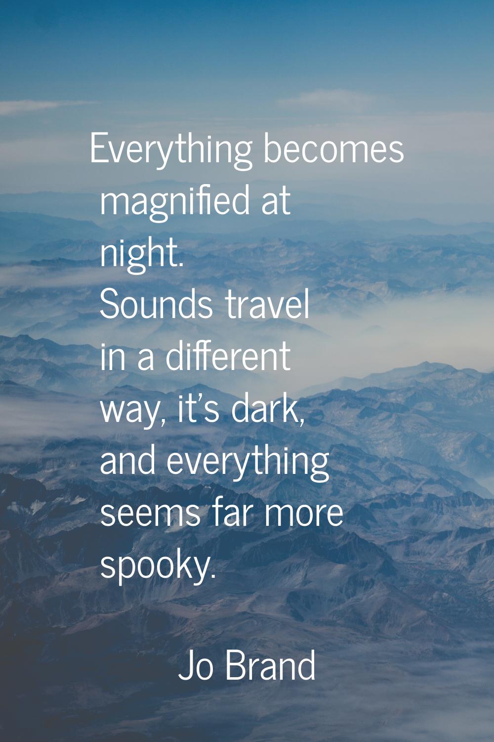 Everything becomes magnified at night. Sounds travel in a different way, it's dark, and everything 