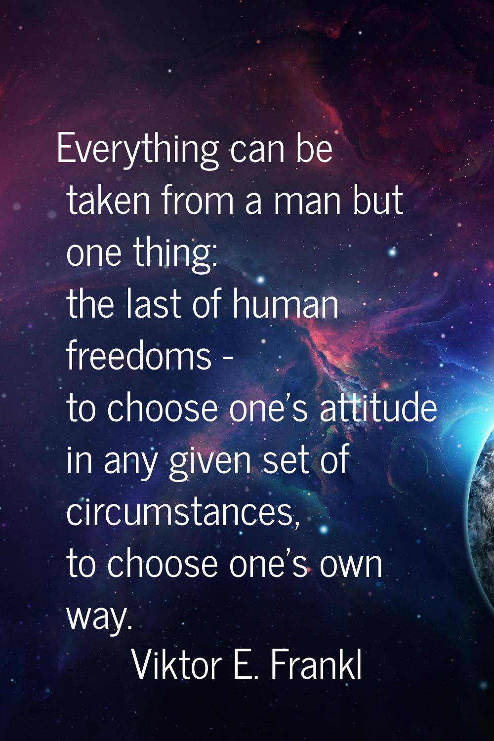 Everything can be taken from a man but one thing: the last of human freedoms - to choose one's atti