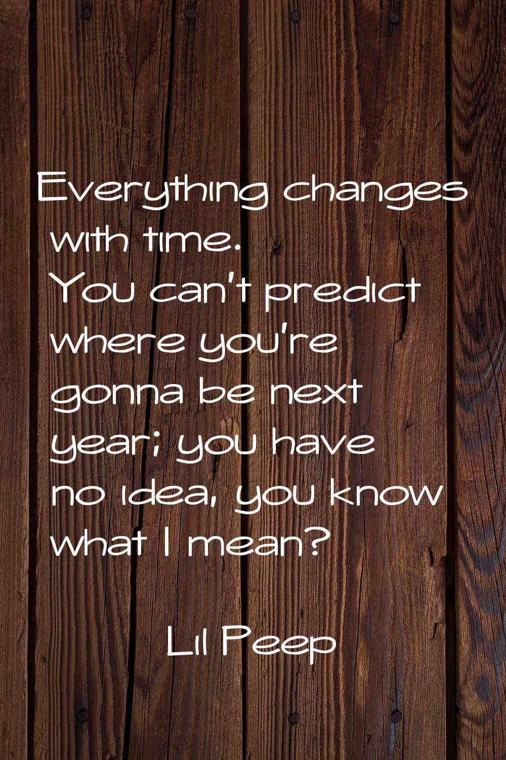 Everything changes with time. You can't predict where you're gonna be next year; you have no idea, 