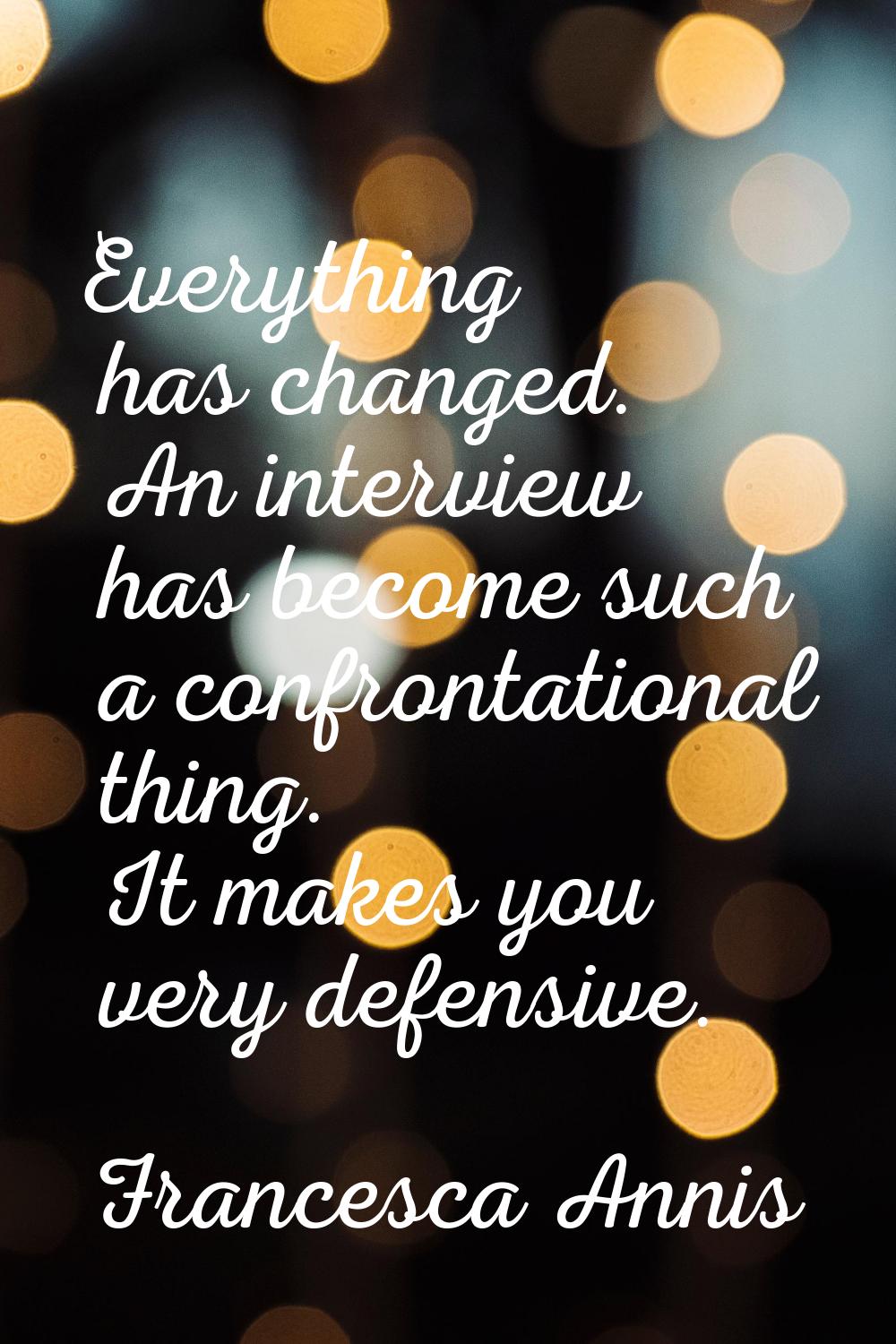 Everything has changed. An interview has become such a confrontational thing. It makes you very def