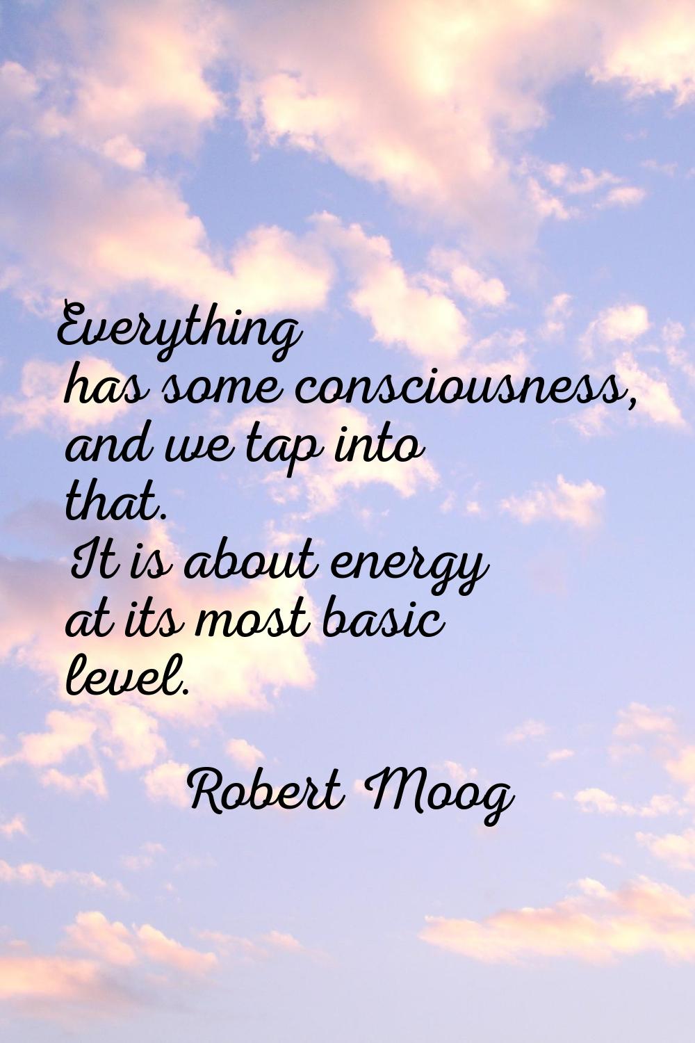 Everything has some consciousness, and we tap into that. It is about energy at its most basic level