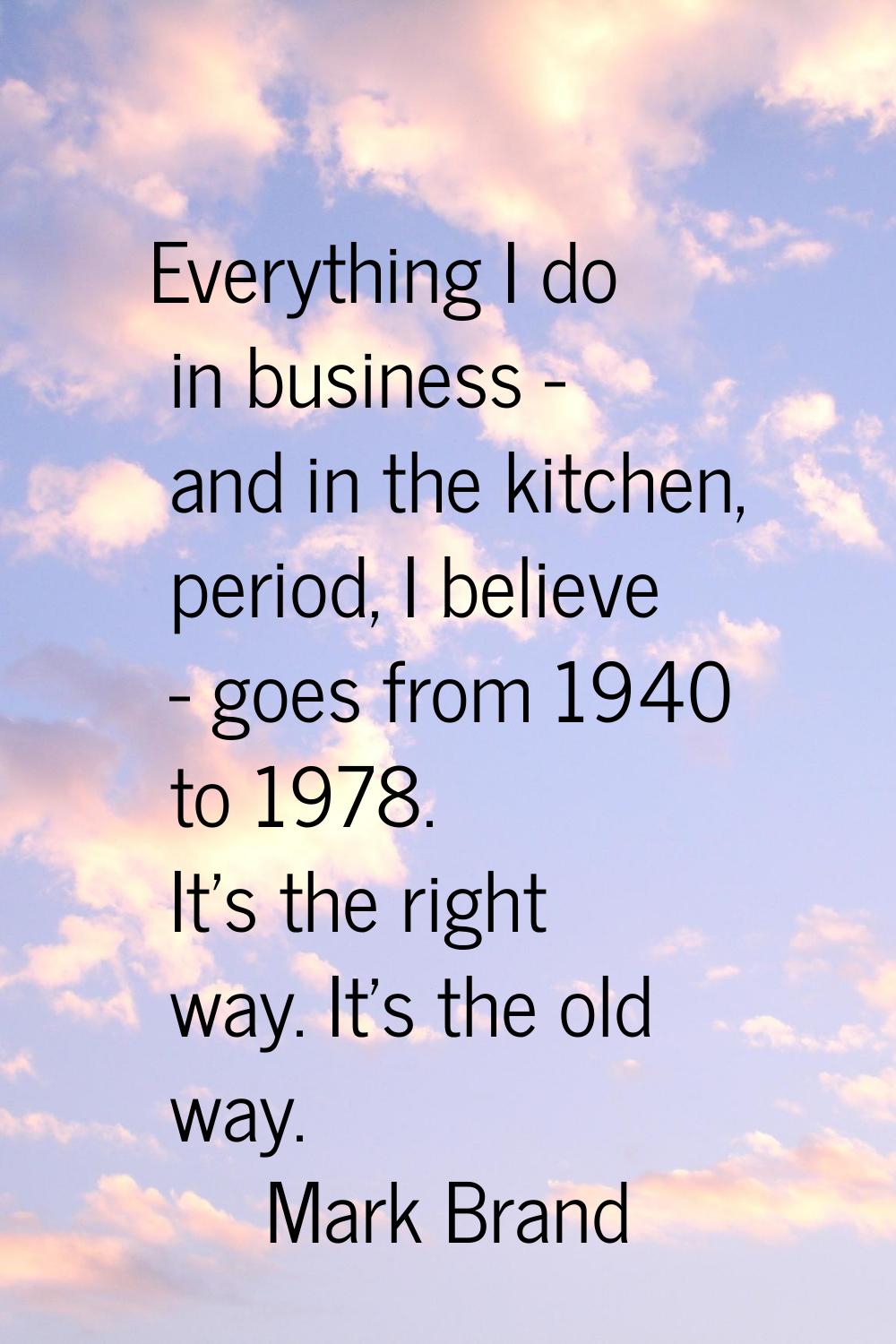 Everything I do in business - and in the kitchen, period, I believe - goes from 1940 to 1978. It's 
