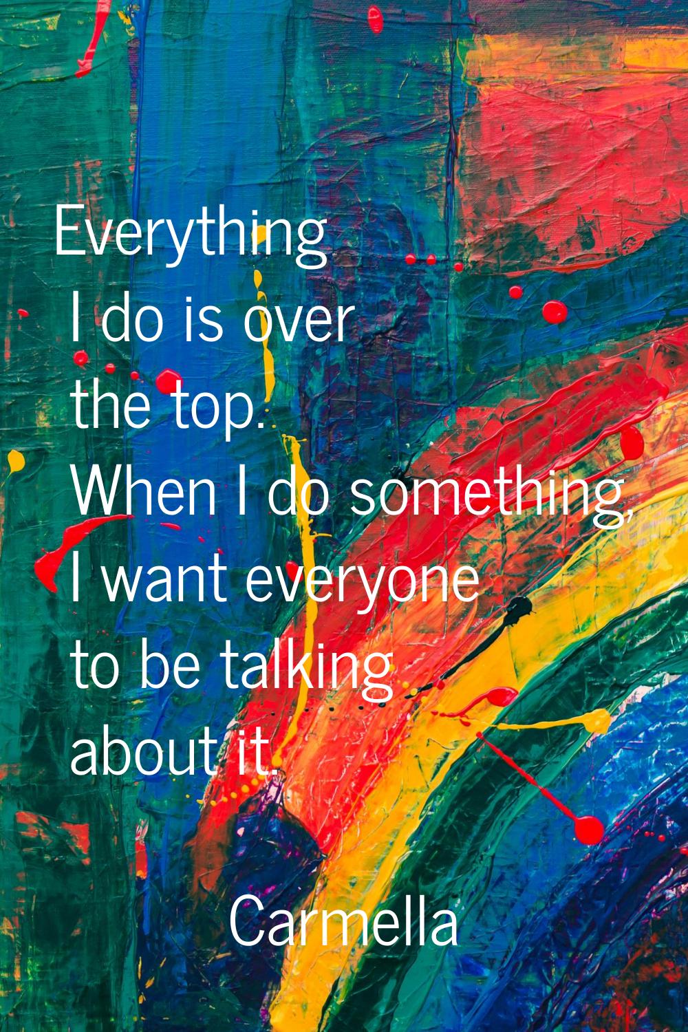 Everything I do is over the top. When I do something, I want everyone to be talking about it.