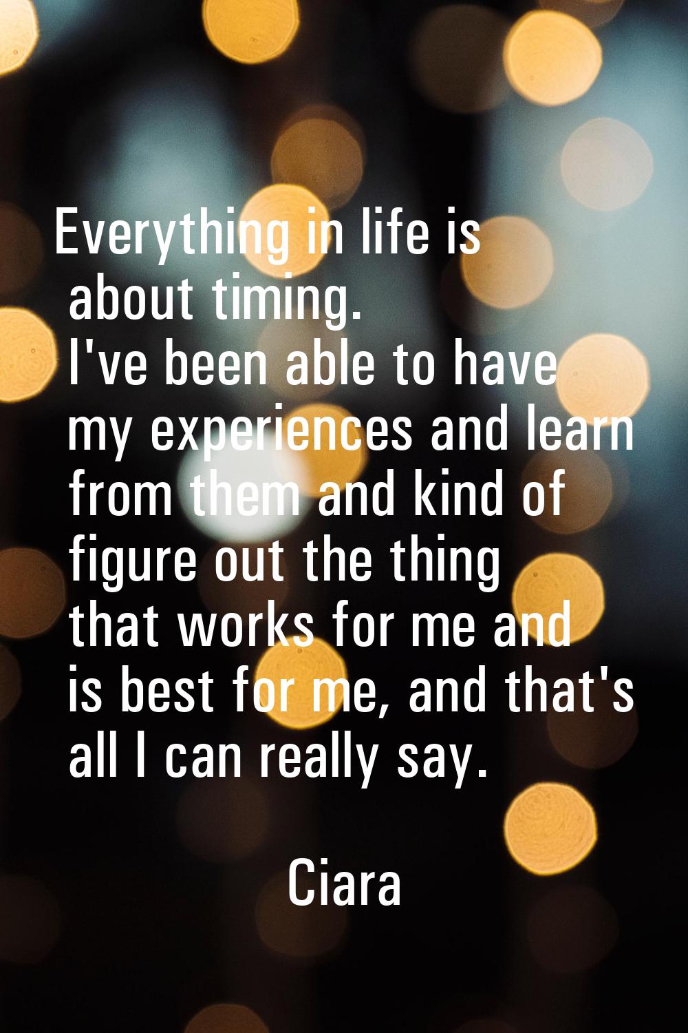 Everything in life is about timing. I've been able to have my experiences and learn from them and k
