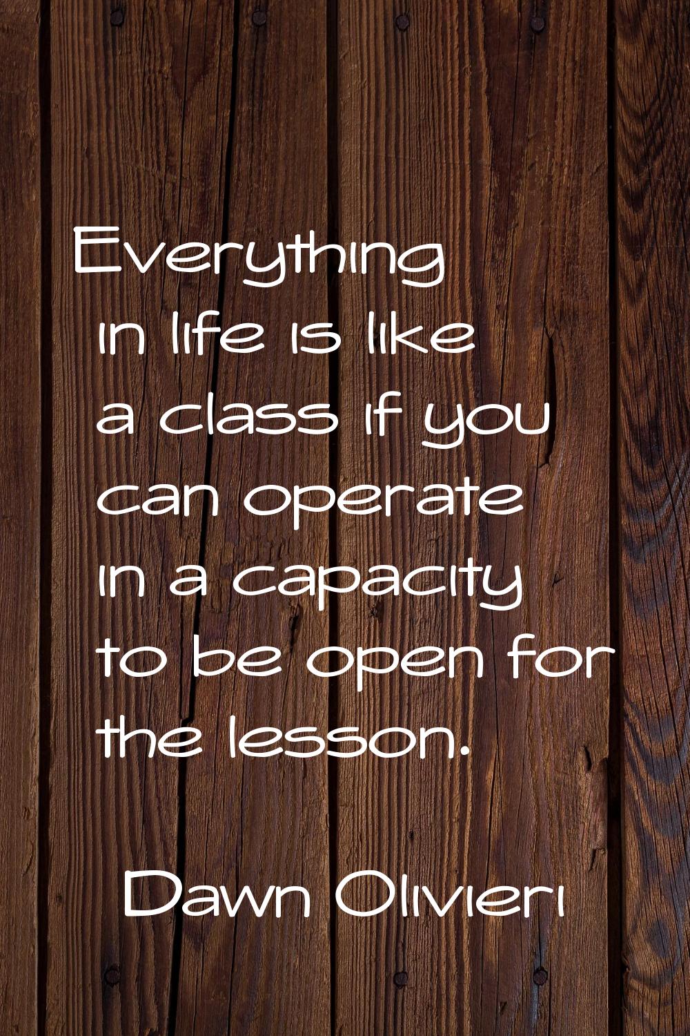 Everything in life is like a class if you can operate in a capacity to be open for the lesson.
