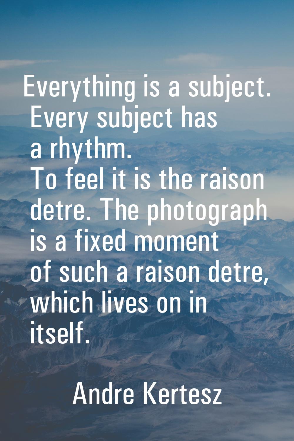 Everything is a subject. Every subject has a rhythm. To feel it is the raison detre. The photograph