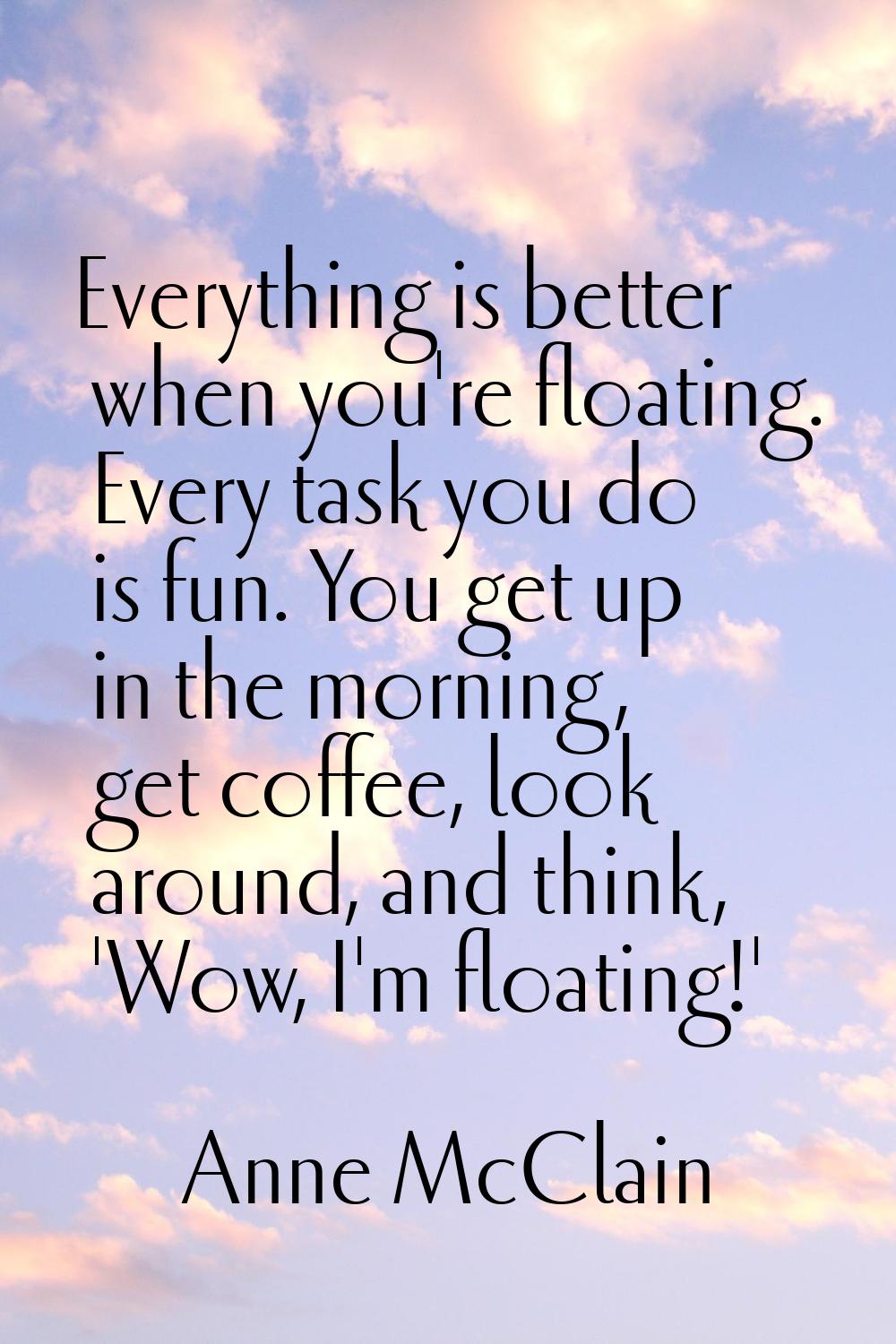 Everything is better when you're floating. Every task you do is fun. You get up in the morning, get