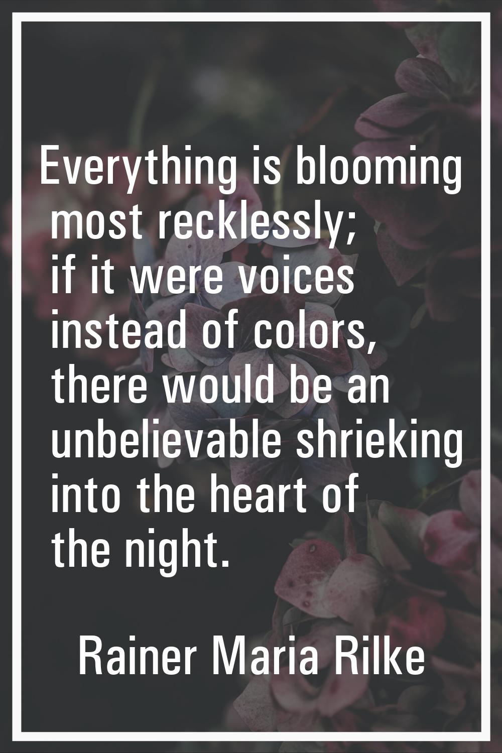 Everything is blooming most recklessly; if it were voices instead of colors, there would be an unbe