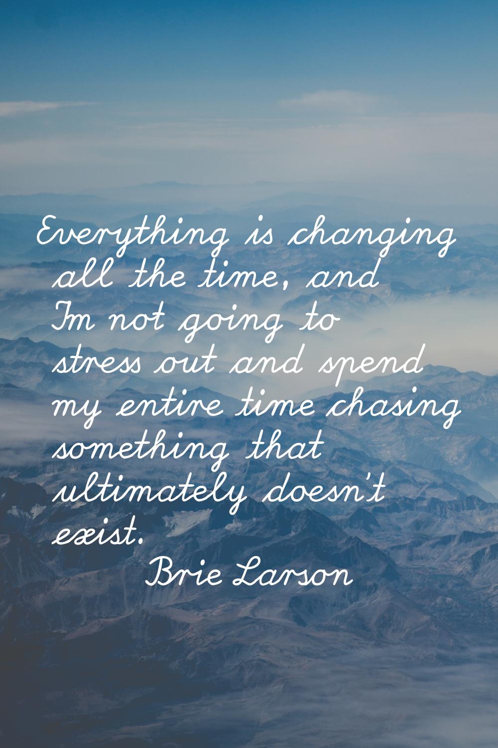 Everything is changing all the time, and I'm not going to stress out and spend my entire time chasi
