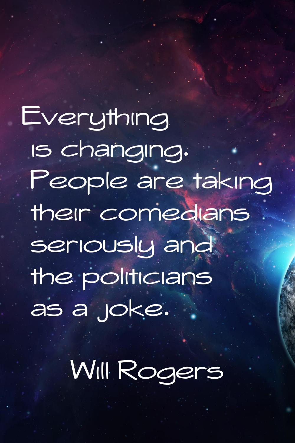 Everything is changing. People are taking their comedians seriously and the politicians as a joke.