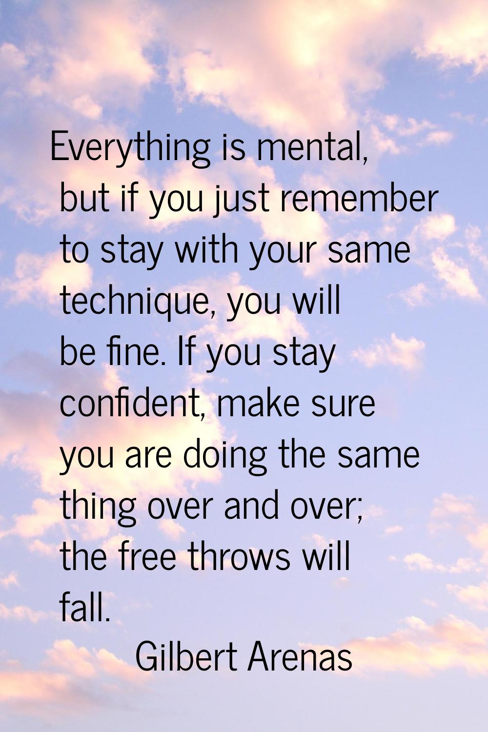 Everything is mental, but if you just remember to stay with your same technique, you will be fine. 