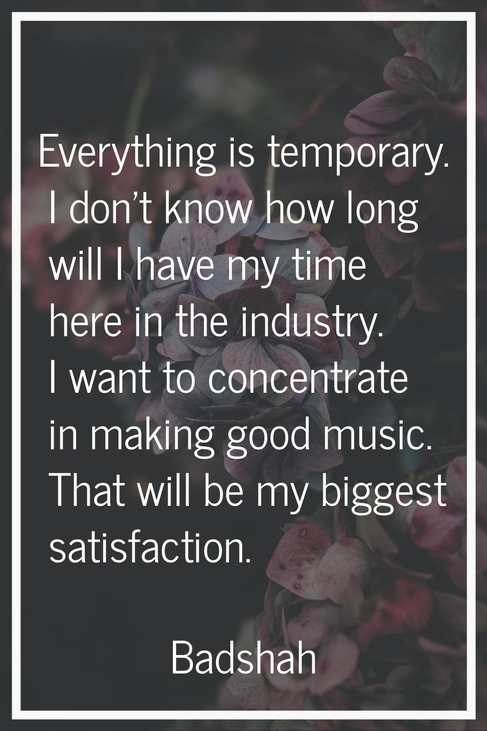 Everything is temporary. I don't know how long will I have my time here in the industry. I want to 