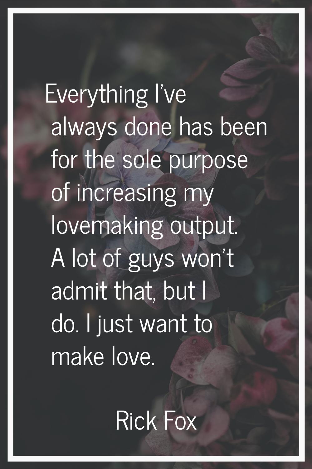 Everything I've always done has been for the sole purpose of increasing my lovemaking output. A lot