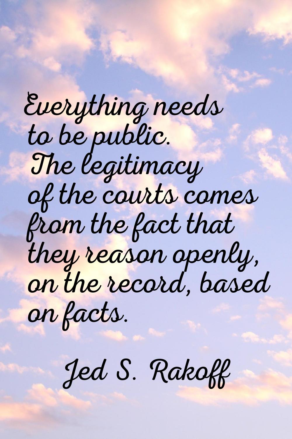 Everything needs to be public. The legitimacy of the courts comes from the fact that they reason op
