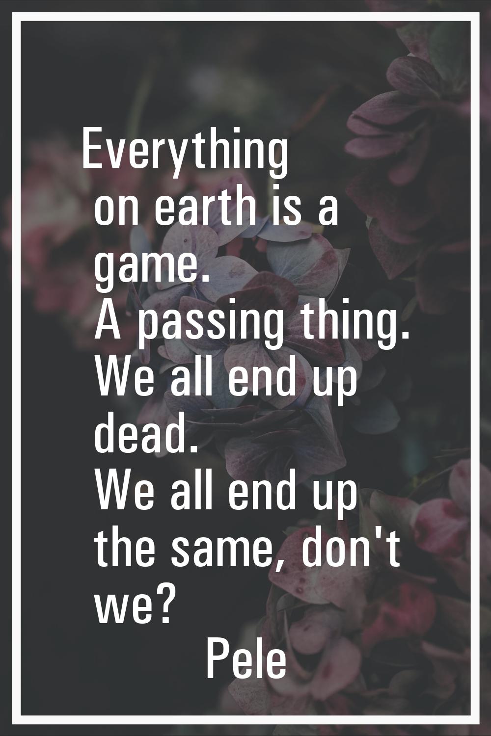 Everything on earth is a game. A passing thing. We all end up dead. We all end up the same, don't w