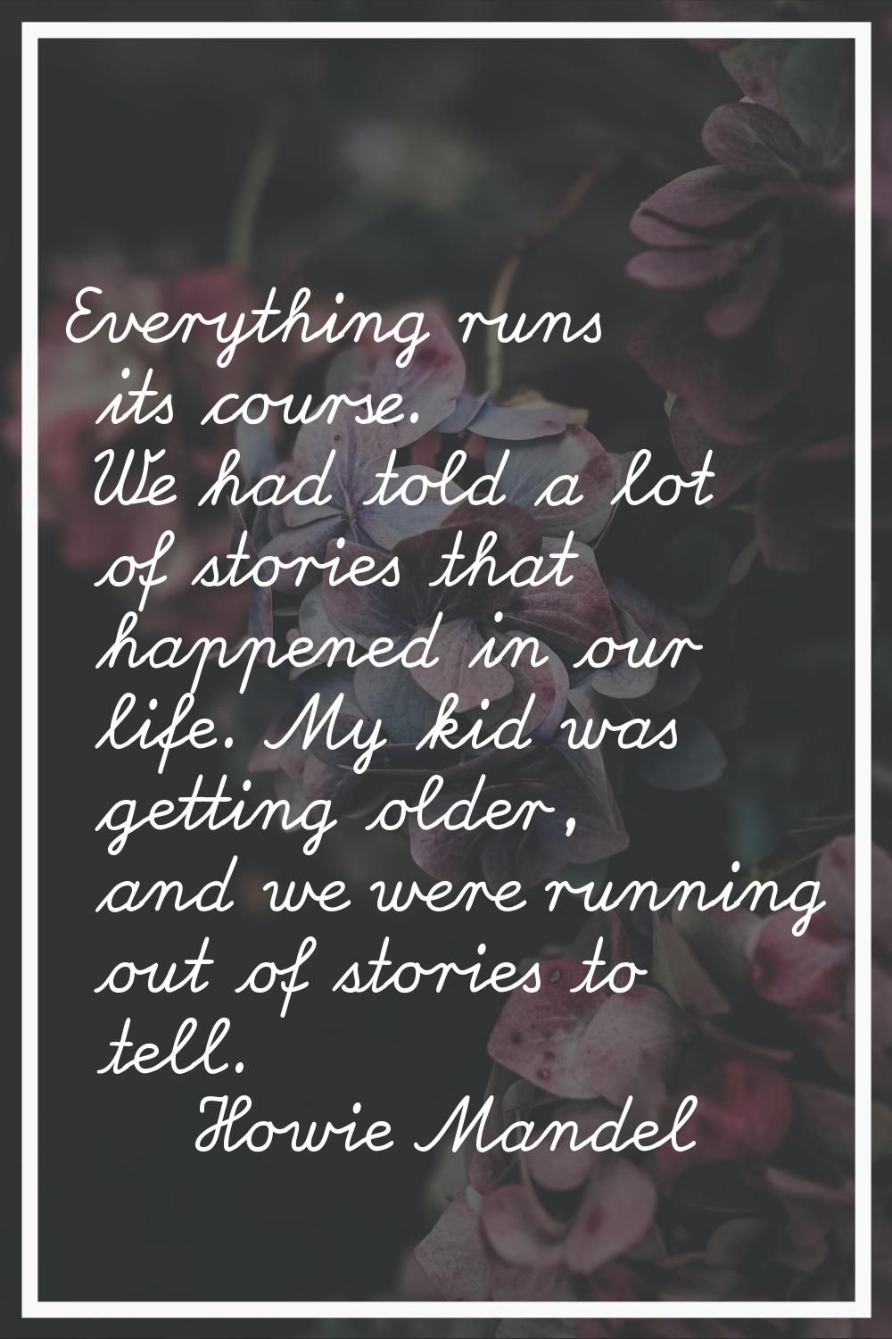 Everything runs its course. We had told a lot of stories that happened in our life. My kid was gett