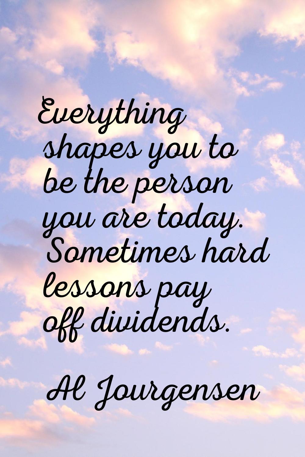Everything shapes you to be the person you are today. Sometimes hard lessons pay off dividends.