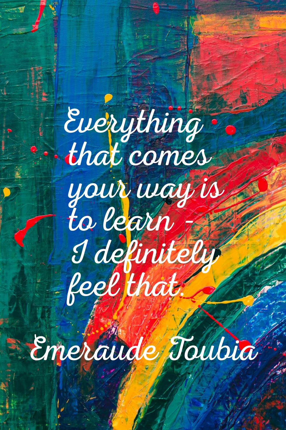 Everything that comes your way is to learn - I definitely feel that.